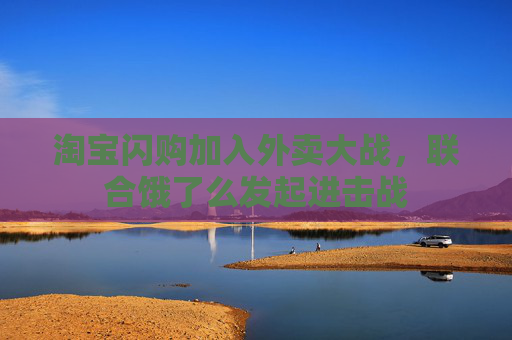 淘宝闪购加入外卖大战，联合饿了么发起进击战