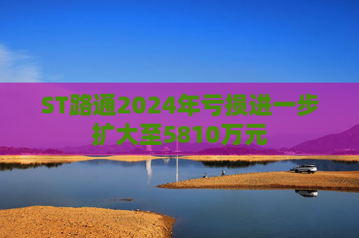 ST路通2024年亏损进一步扩大至5810万元