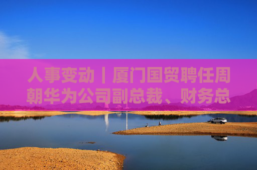 人事变动｜厦门国贸聘任周朝华为公司副总裁、财务总监