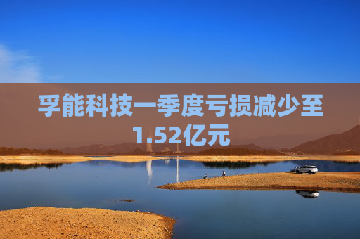 孚能科技一季度亏损减少至1.52亿元