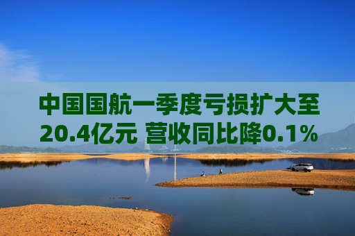 中国国航一季度亏损扩大至20.4亿元 营收同比降0.1%