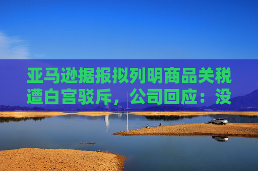 亚马逊据报拟列明商品关税遭白宫驳斥，公司回应：没打算在主要网站上展示