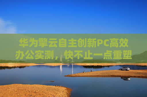 华为擎云自主创新PC高效办公实测，快不止一点重塑政务办公生产力新格局