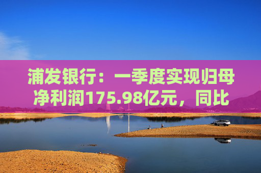 浦发银行：一季度实现归母净利润175.98亿元，同比增长1.02%