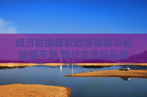 经济数据疲软致使美股早盘动能不足 部分企业巨头撤销业绩展望