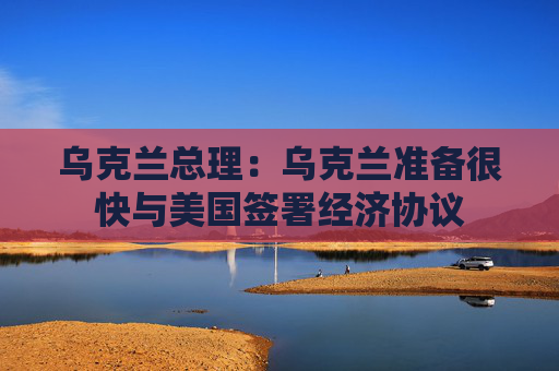 乌克兰总理：乌克兰准备很快与美国签署经济协议