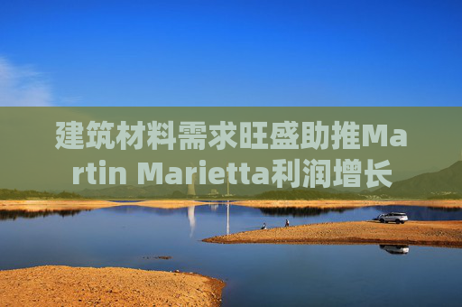 建筑材料需求旺盛助推Martin Marietta利润增长