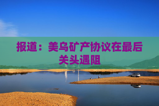 报道：美乌矿产协议在最后关头遇阻