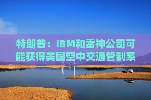 特朗普：IBM和雷神公司可能获得美国空中交通管制系统现代化合同