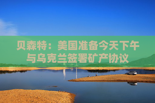 贝森特：美国准备今天下午与乌克兰签署矿产协议