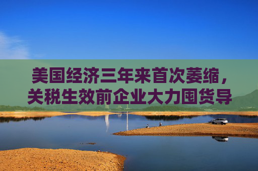 美国经济三年来首次萎缩，关税生效前企业大力囤货导致进口创纪录