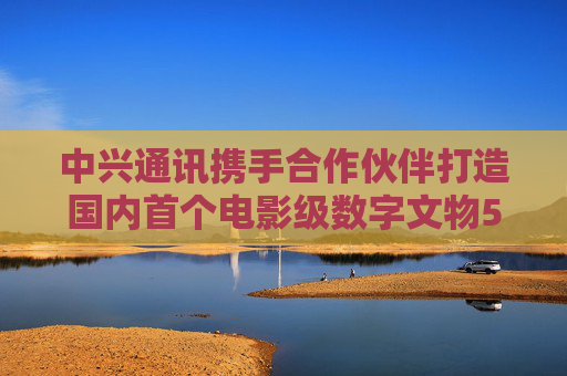 中兴通讯携手合作伙伴打造国内首个电影级数字文物5G-A VR大空间项目