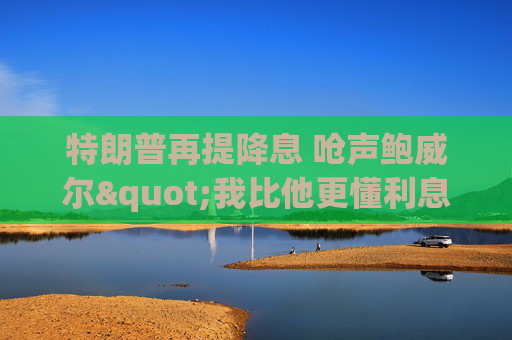 特朗普再提降息 呛声鲍威尔"我比他更懂利息"