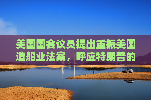 美国国会议员提出重振美国造船业法案，呼应特朗普的目标