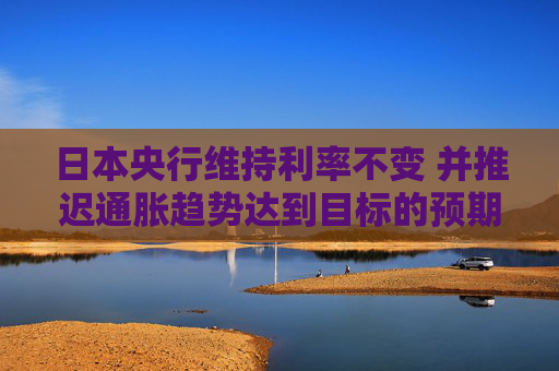 日本央行维持利率不变 并推迟通胀趋势达到目标的预期时间