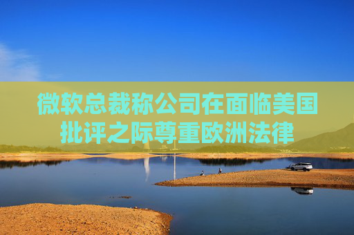 微软总裁称公司在面临美国批评之际尊重欧洲法律