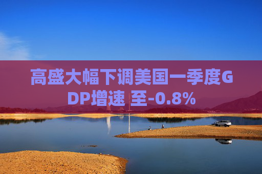 高盛大幅下调美国一季度GDP增速 至-0.8%