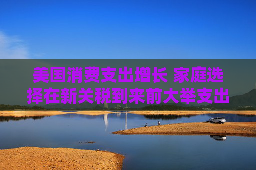 美国消费支出增长 家庭选择在新关税到来前大举支出