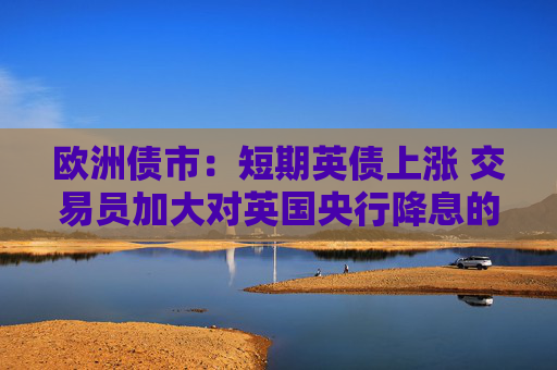 欧洲债市：短期英债上涨 交易员加大对英国央行降息的押注