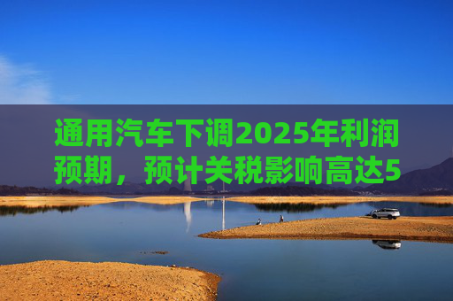 通用汽车下调2025年利润预期，预计关税影响高达50亿美元