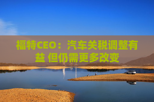 福特CEO：汽车关税调整有益 但仍需更多改变