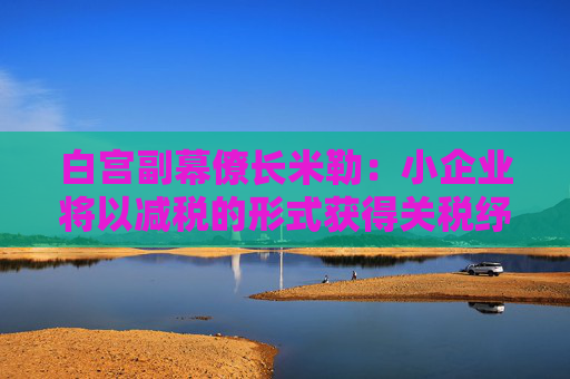 白宫副幕僚长米勒：小企业将以减税的形式获得关税纾困