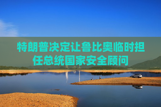 特朗普决定让鲁比奥临时担任总统国家安全顾问