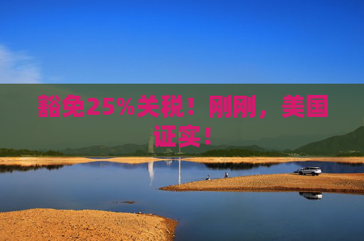 豁免25%关税！刚刚，美国证实！