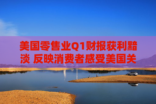 美国零售业Q1财报获利黯淡 反映消费者感受美国关税冲击
