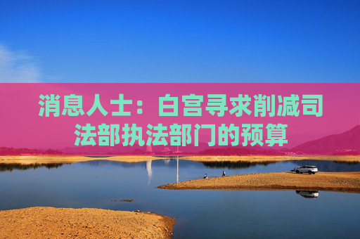 消息人士：白宫寻求削减司法部执法部门的预算