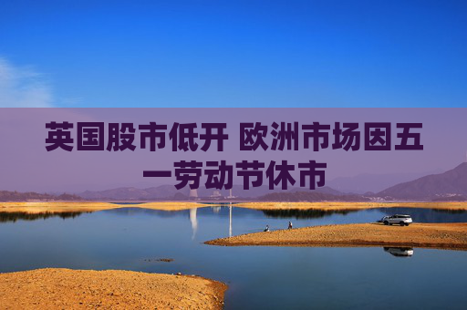 英国股市低开 欧洲市场因五一劳动节休市
