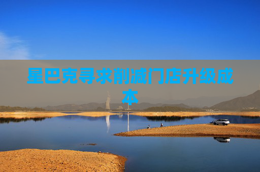 星巴克寻求削减门店升级成本