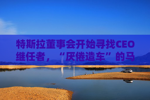 特斯拉董事会开始寻找CEO继任者，“厌倦造车”的马斯克需要一个“库克”？