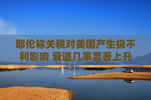 耶伦称关税对美国产生极不利影响 衰退几率显著上升