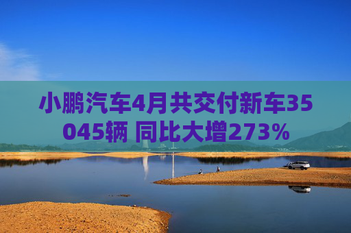 小鹏汽车4月共交付新车35045辆 同比大增273%