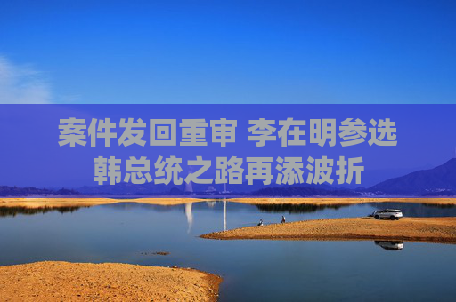 案件发回重审 李在明参选韩总统之路再添波折