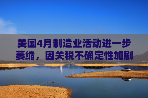 美国4月制造业活动进一步萎缩，因关税不确定性加剧