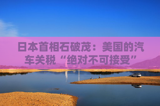日本首相石破茂：美国的汽车关税“绝对不可接受”