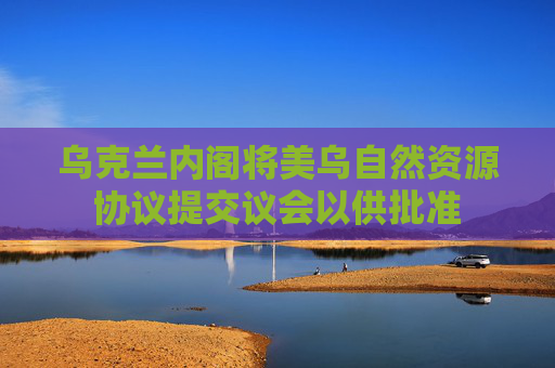 乌克兰内阁将美乌自然资源协议提交议会以供批准