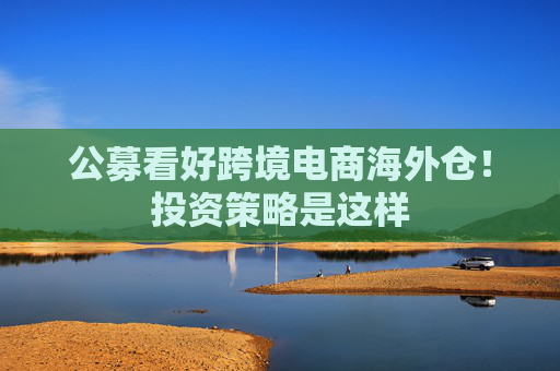 公募看好跨境电商海外仓！投资策略是这样