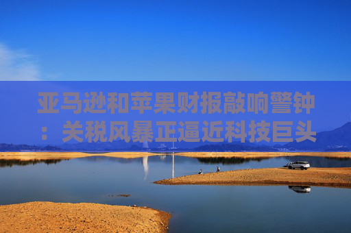 亚马逊和苹果财报敲响警钟：关税风暴正逼近科技巨头