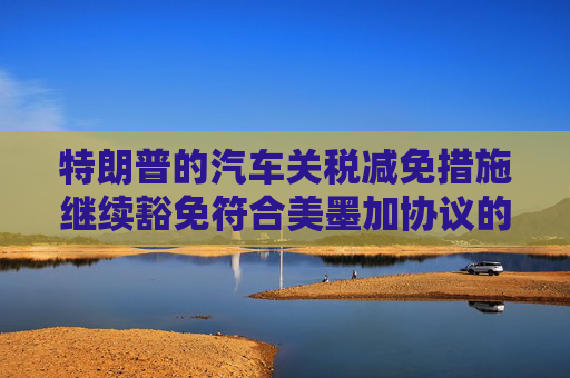 特朗普的汽车关税减免措施继续豁免符合美墨加协议的汽车零部件