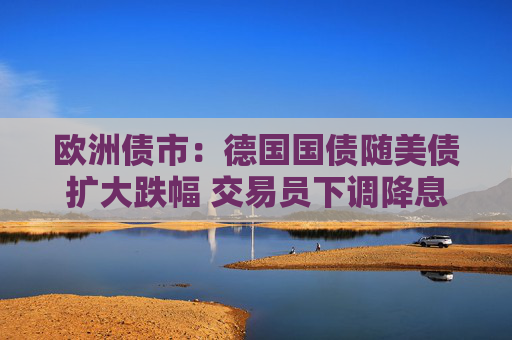 欧洲债市：德国国债随美债扩大跌幅 交易员下调降息押注
