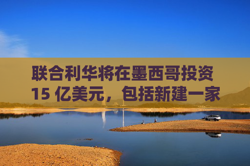 联合利华将在墨西哥投资 15 亿美元，包括新建一家工厂