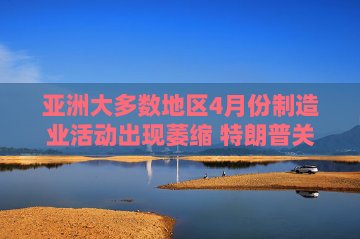亚洲大多数地区4月份制造业活动出现萎缩 特朗普关税冲击全球需求