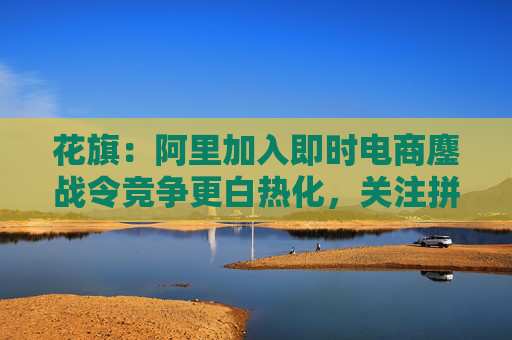 花旗：阿里加入即时电商鏖战令竞争更白热化，关注拼多多会否加入战局