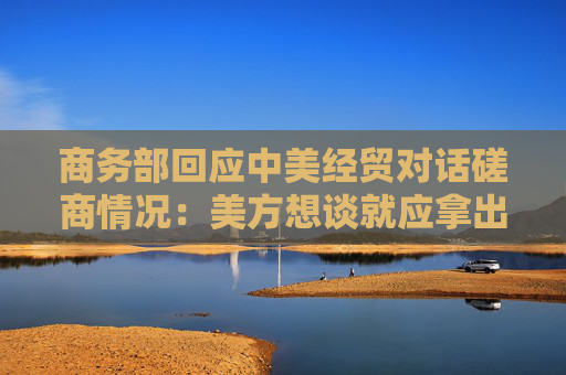 商务部回应中美经贸对话磋商情况：美方想谈就应拿出谈的诚意