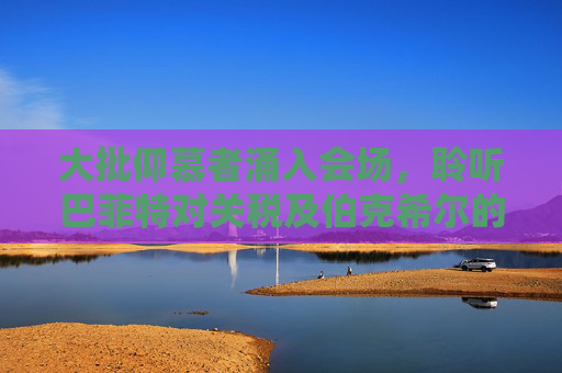 大批仰慕者涌入会场，聆听巴菲特对关税及伯克希尔的看法