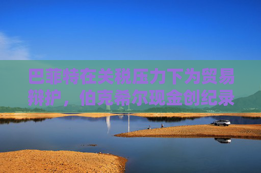 巴菲特在关税压力下为贸易辩护，伯克希尔现金创纪录