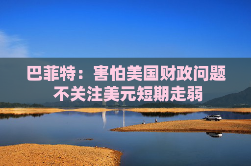 巴菲特：害怕美国财政问题 不关注美元短期走弱